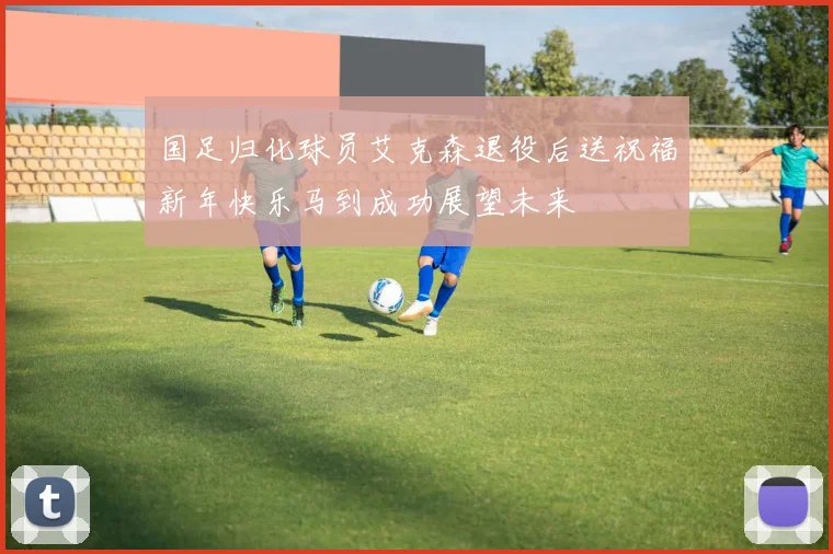 国足归化球员艾克森退役后送祝福新年快乐马到成功展望未来