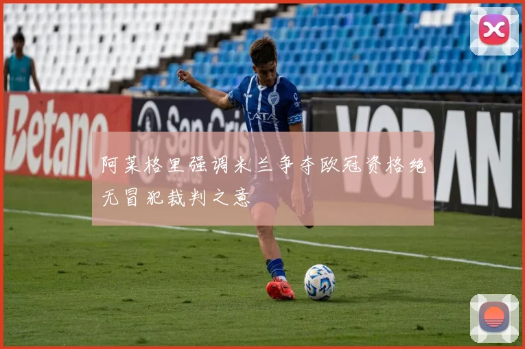 阿莱格里强调米兰争夺欧冠资格绝无冒犯裁判之意