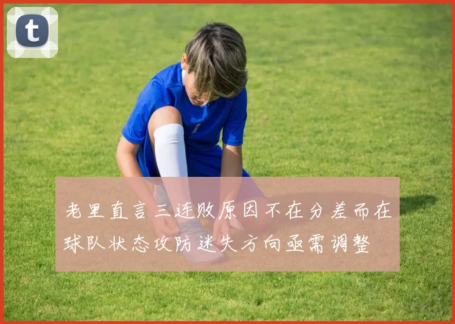 老里直言三连败原因不在分差而在球队状态攻防迷失方向亟需调整