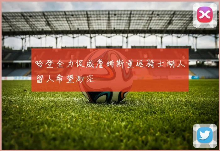 哈登全力促成詹姆斯重返骑士湖人留人希望渺茫