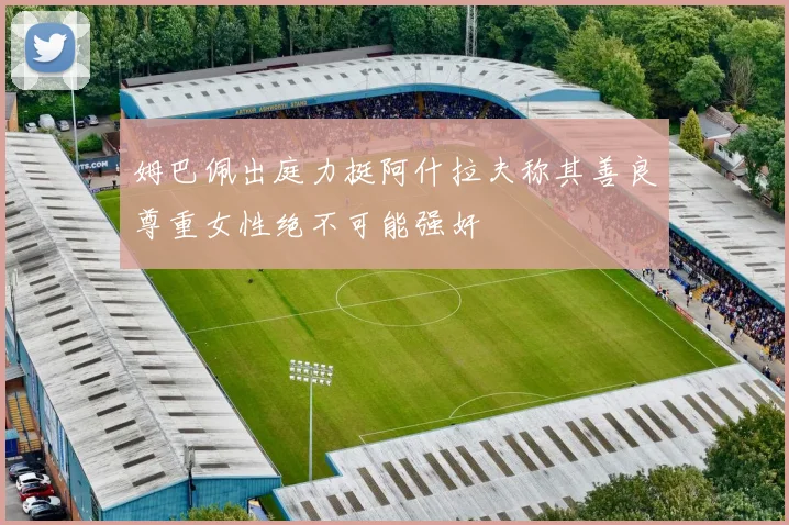 姆巴佩出庭力挺阿什拉夫称其善良尊重女性绝不可能强奸