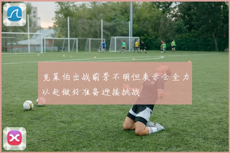 克莱伯出战前景不明但表示会全力以赴做好准备迎接挑战