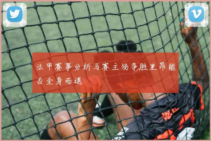 法甲赛事分析马赛主场争胜里昂能否全身而退