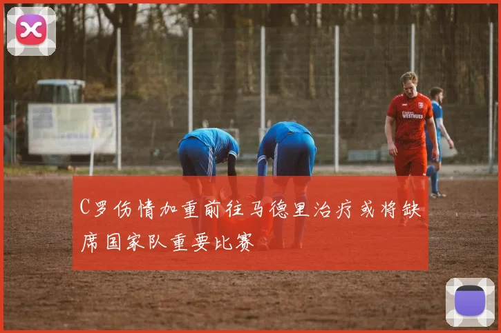 C罗伤情加重前往马德里治疗或将缺席国家队重要比赛