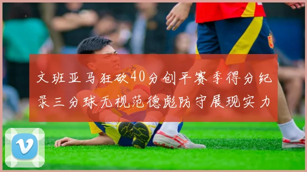 文班亚马狂砍40分创平赛季得分纪录三分球无视范德彪防守展现实力