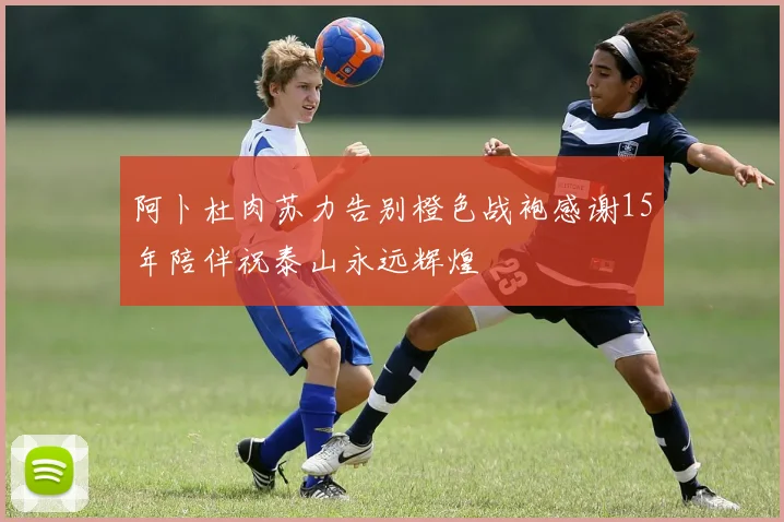 阿卜杜肉苏力告别橙色战袍感谢15年陪伴祝泰山永远辉煌