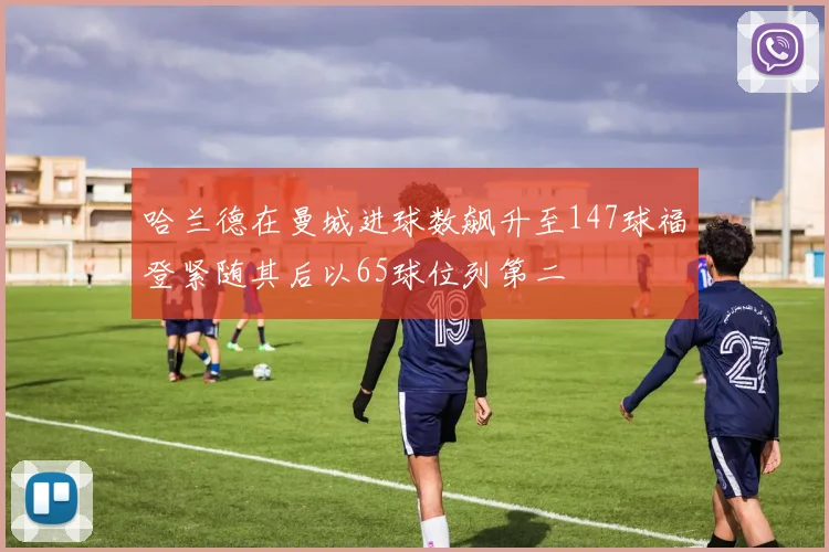 哈兰德在曼城进球数飙升至147球福登紧随其后以65球位列第二