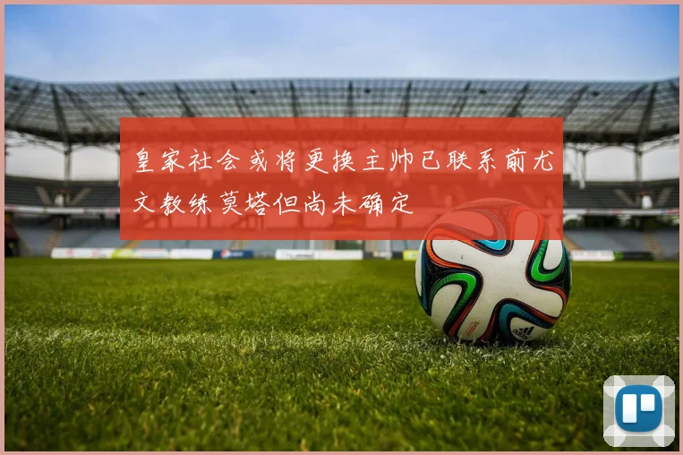 皇家社会或将更换主帅已联系前尤文教练莫塔但尚未确定
