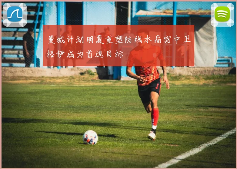 曼城计划明夏重塑防线水晶宫中卫格伊成为首选目标