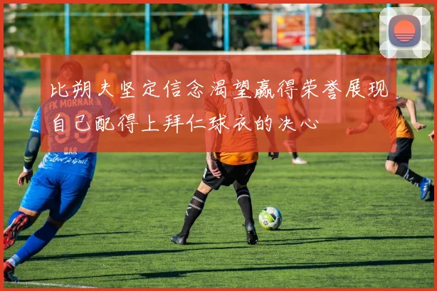 比朔夫坚定信念渴望赢得荣誉展现自己配得上拜仁球衣的决心