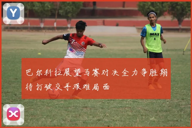巴尔科拉展望马赛对决全力争胜期待打破交手艰难局面