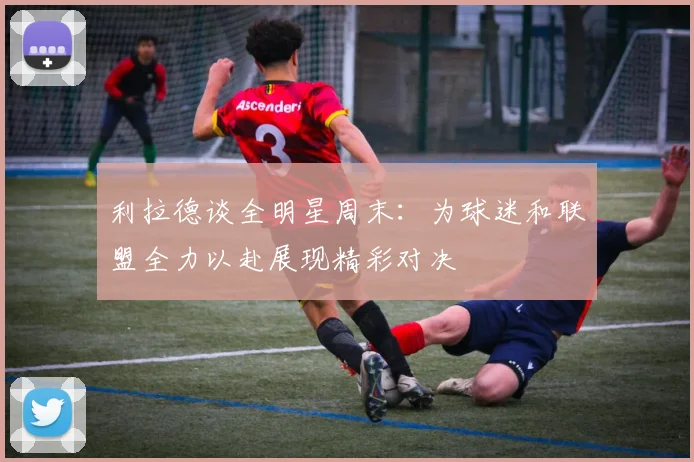 利拉德谈全明星周末：为球迷和联盟全力以赴展现精彩对决