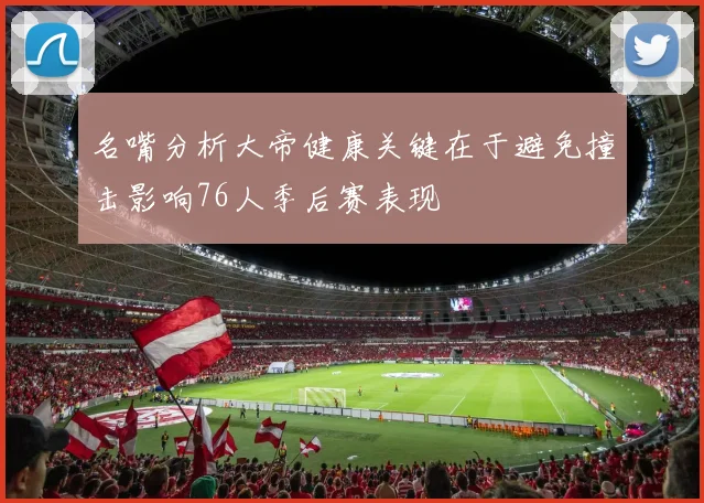 名嘴分析大帝健康关键在于避免撞击影响76人季后赛表现