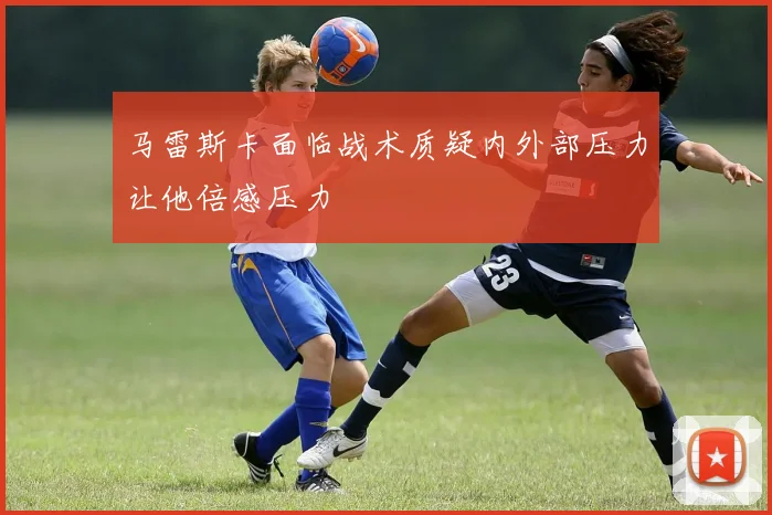 马雷斯卡面临战术质疑内外部压力让他倍感压力
