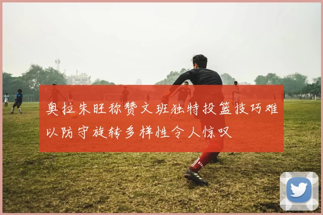 奥拉朱旺称赞文班独特投篮技巧难以防守旋转多样性令人惊叹
