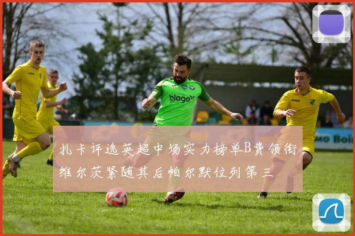 扎卡评选英超中场实力榜单B费领衔维尔茨紧随其后帕尔默位列第三