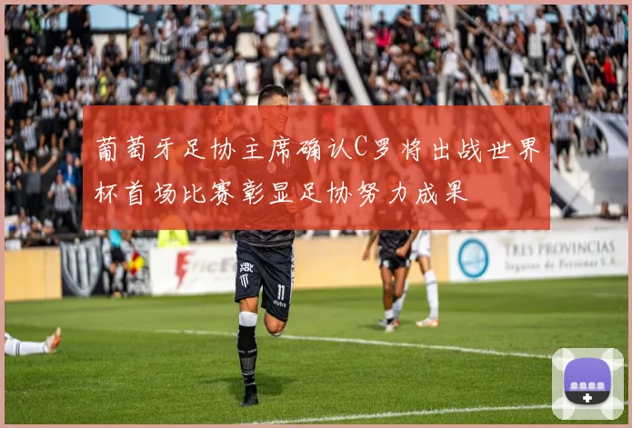 葡萄牙足协主席确认C罗将出战世界杯首场比赛彰显足协努力成果