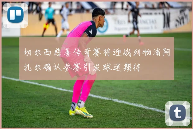 切尔西慈善传奇赛将迎战利物浦阿扎尔确认参赛引发球迷期待
