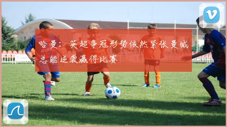 哈曼：英超争冠形势依然紧张曼城总能逆袭赢得比赛