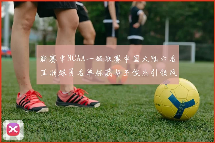 新赛季NCAA一级联赛中国大陆六名亚洲球员名单林葳与王俊杰引领风骚