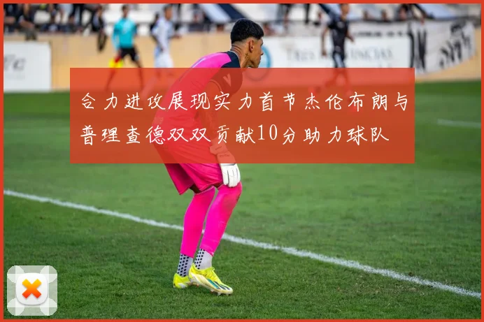 合力进攻展现实力首节杰伦布朗与普理查德双双贡献10分助力球队