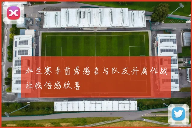 加兰赛季首秀感言与队友并肩作战让我倍感欣喜