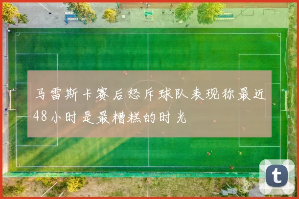 马雷斯卡赛后怒斥球队表现称最近48小时是最糟糕的时光