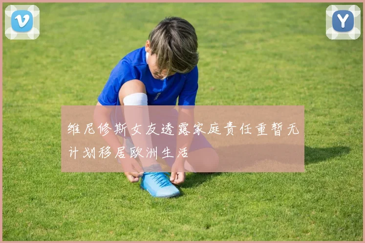 维尼修斯女友透露家庭责任重暂无计划移居欧洲生活