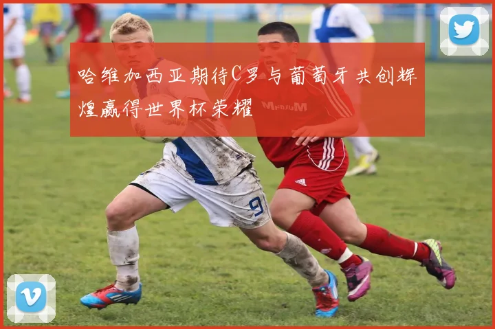 哈维加西亚期待C罗与葡萄牙共创辉煌赢得世界杯荣耀